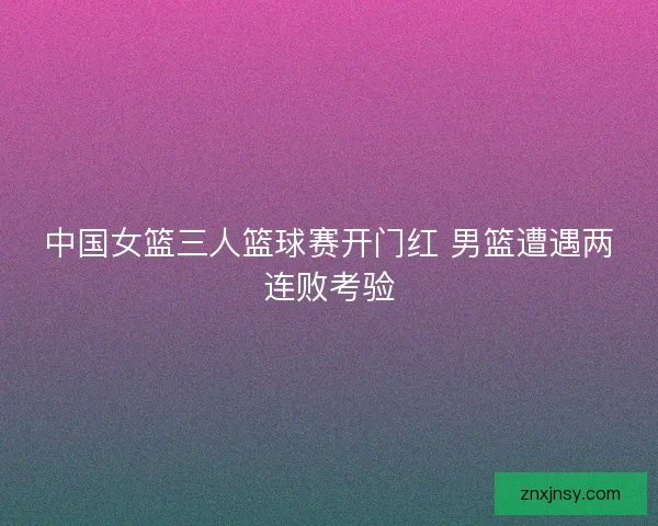 中国女篮三人篮球赛开门红 男篮遭遇两连败考验