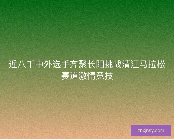 近八千中外选手齐聚长阳挑战清江马拉松赛道激情竞技