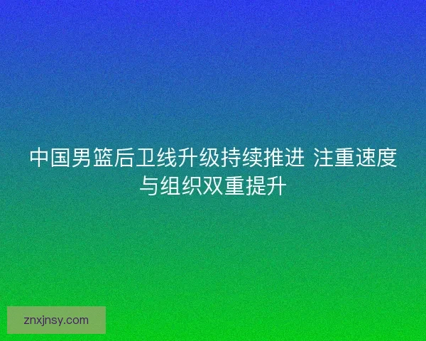 中国男篮后卫线升级持续推进 注重速度与组织双重提升
