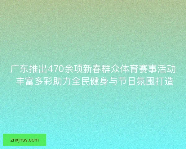 广东推出470余项新春群众体育赛事活动 丰富多彩助力全民健身与节日氛围打造