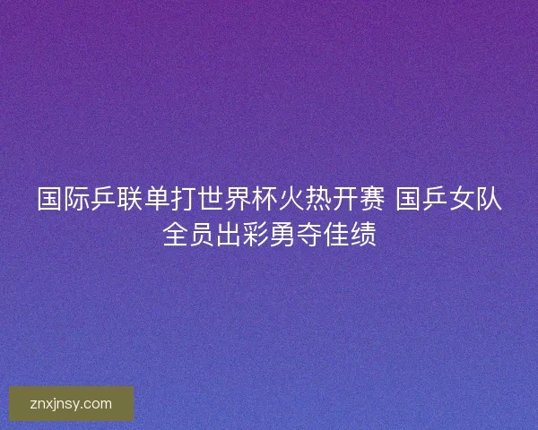 国际乒联单打世界杯火热开赛 国乒女队全员出彩勇夺佳绩